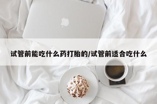 米非米索微信试管前能吃什么药打胎的/试管前适合吃什么