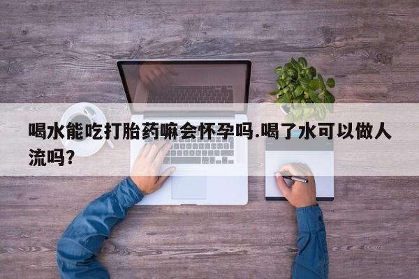 米非米索微信喝水能吃打胎药嘛会怀孕吗.喝了水可以做人流吗?