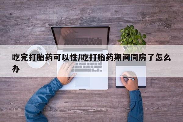米非米索微信吃完打胎药可以性/吃打胎药期间同房了怎么办