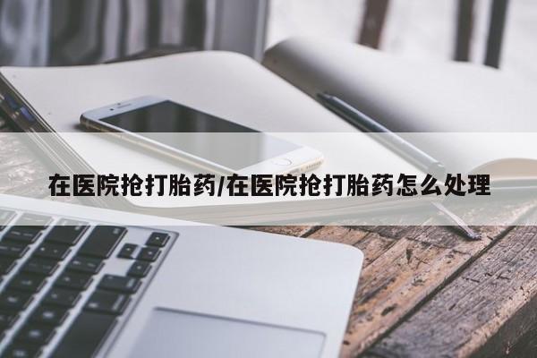 米非米索微信在医院抢打胎药/在医院抢打胎药怎么处理