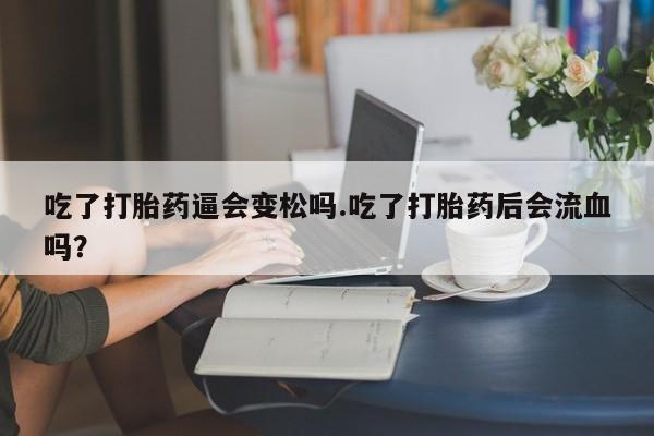米非米索微信吃了打胎药逼会变松吗.吃了打胎药后会流血吗?
