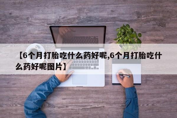 米非米索微信【6个月打胎吃什么药好呢,6个月打胎吃什么药好呢图片】
