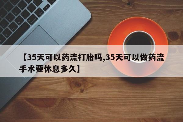 米非米索微信【35天可以药流打胎吗,35天可以做药流手术要休息多久】