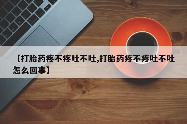 米非米索微信【打胎药疼不疼吐不吐,打胎药疼不疼吐不吐怎么回事】
