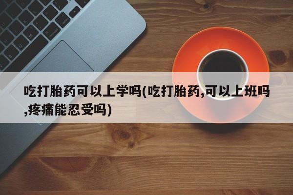 米非米索微信吃打胎药可以上学吗(吃打胎药,可以上班吗,疼痛能忍受吗)