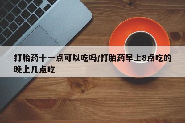 米非米索微信打胎药十一点可以吃吗/打胎药早上8点吃的晚上几点吃