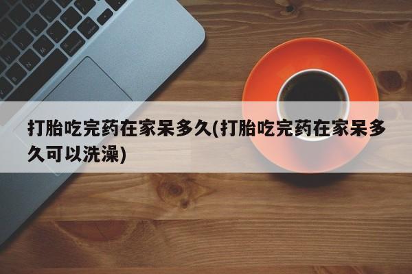 米非米索微信打胎吃完药在家呆多久(打胎吃完药在家呆多久可以洗澡)