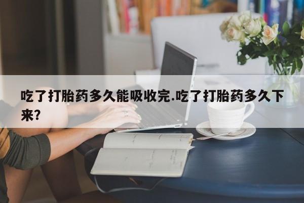 米非米索微信吃了打胎药多久能吸收完.吃了打胎药多久下来?