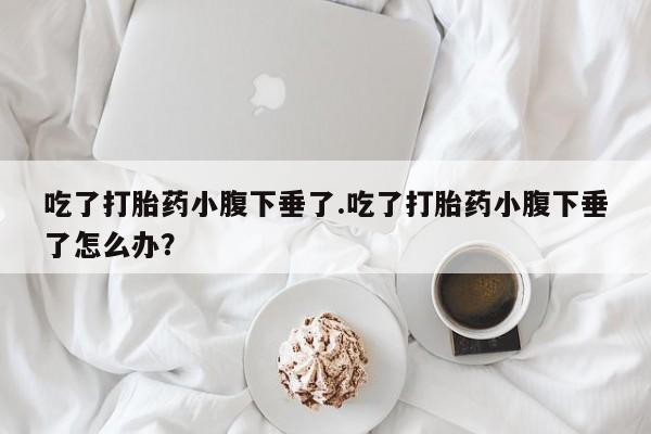 米非米索微信吃了打胎药小腹下垂了.吃了打胎药小腹下垂了怎么办？