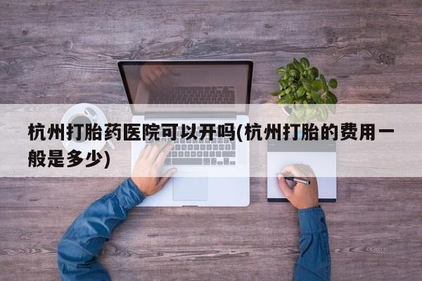 米非米索微信杭州打胎药医院可以开吗(杭州打胎的费用一般是多少)