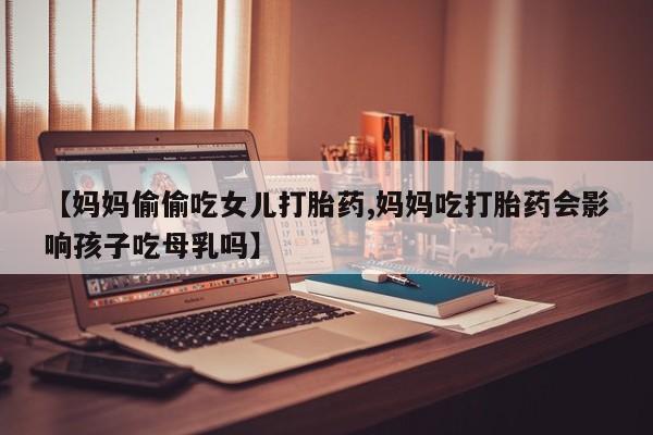 米非米索微信【妈妈偷偷吃女儿打胎药,妈妈吃打胎药会影响孩子吃母乳吗】