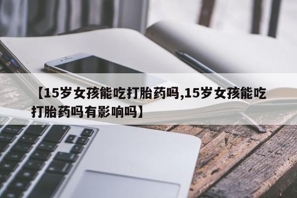 米非米索微信【15岁女孩能吃打胎药吗,15岁女孩能吃打胎药吗有影响吗】